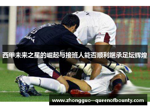 西甲未来之星的崛起与接班人能否顺利继承足坛辉煌 西甲未来之星的崛起与接班人能否顺利继承足坛辉煌