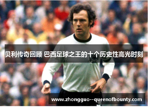 贝利传奇回顾 巴西足球之王的十个历史性高光时刻