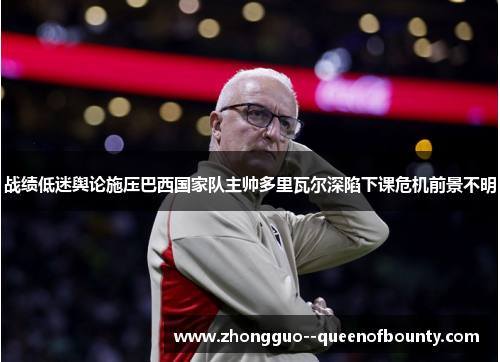 战绩低迷舆论施压巴西国家队主帅多里瓦尔深陷下课危机前景不明 战绩低迷舆论施压巴西国家队主帅多里瓦尔深陷下课危机前景不明