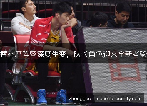 替补席阵容深度生变,队长角色迎来全新考验 替补席阵容深度生变,队长角色迎来全新考验
